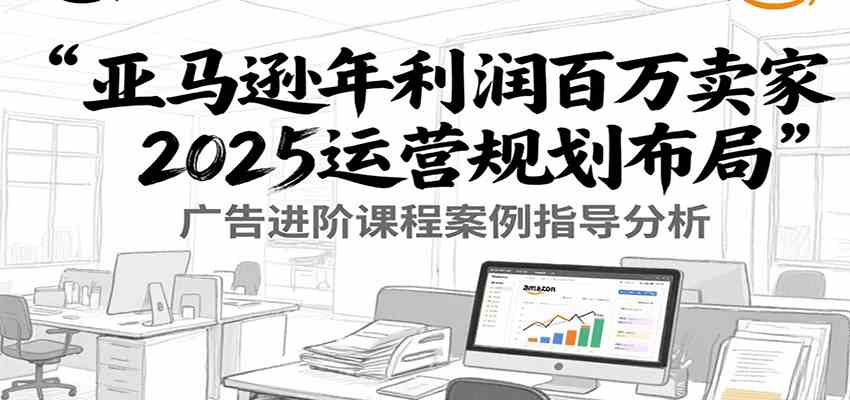亚马逊年利润百万卖家2025运营规划布局，广告进阶课程案例指导分析-财阁