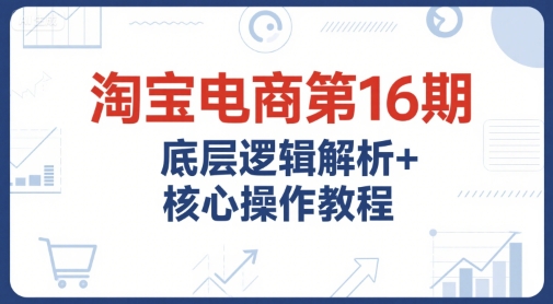 淘宝电商第16期，底层逻辑解析+核心操作教程，运营、推广提升能力的必学课程+配套资料-财阁