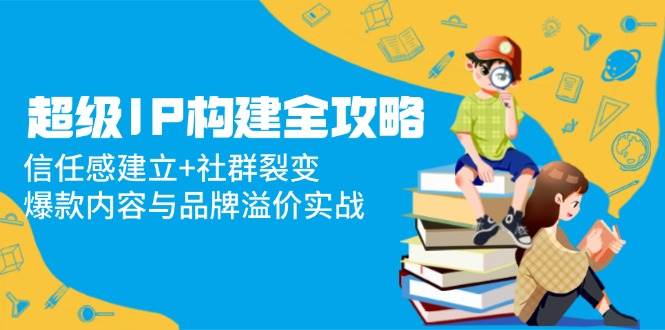 （14747期）超级IP构建全攻略：信任感建立+社群裂变，爆款内容与品牌溢价实战-财阁