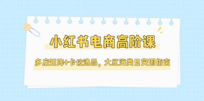 （14940期）小红书电商高阶课，多店矩阵+卡位选品，大红海类目突围指南（更新5月）-财阁