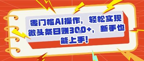 零门槛AI操作，轻松实现微头条日入3张+，新手也能上手!-财阁
